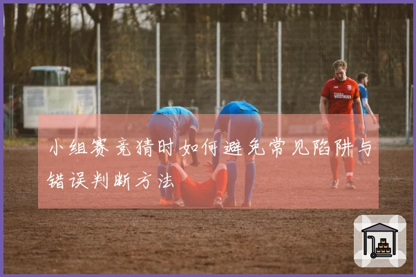 小组赛竞猜时如何避免常见陷阱与错误判断方法